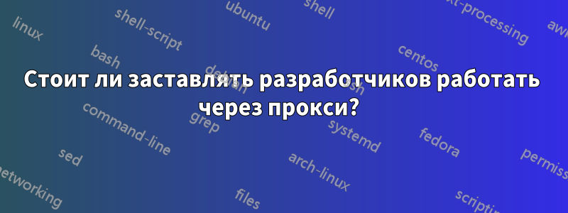 Стоит ли заставлять разработчиков работать через прокси? 