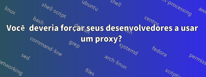 Você deveria forçar seus desenvolvedores a usar um proxy?