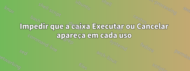 Impedir que a caixa Executar ou Cancelar apareça em cada uso