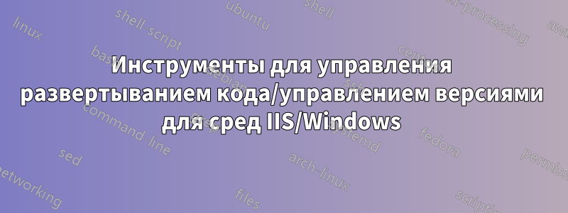 Инструменты для управления развертыванием кода/управлением версиями для сред IIS/Windows