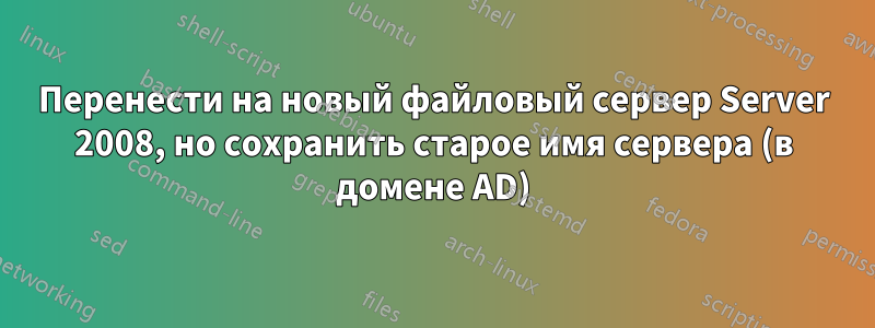Перенести на новый файловый сервер Server 2008, но сохранить старое имя сервера (в домене AD)