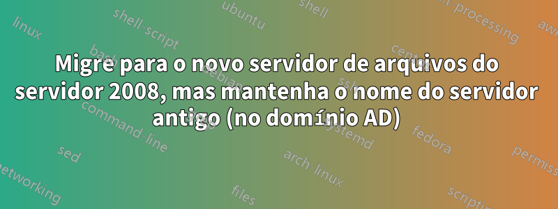 Migre para o novo servidor de arquivos do servidor 2008, mas mantenha o nome do servidor antigo (no domínio AD)