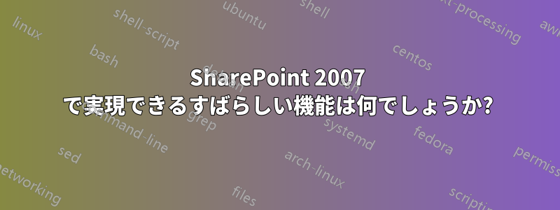 SharePoint 2007 で実現できるすばらしい機能は何でしょうか?