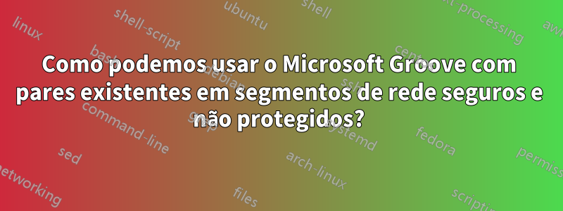 Como podemos usar o Microsoft Groove com pares existentes em segmentos de rede seguros e não protegidos?
