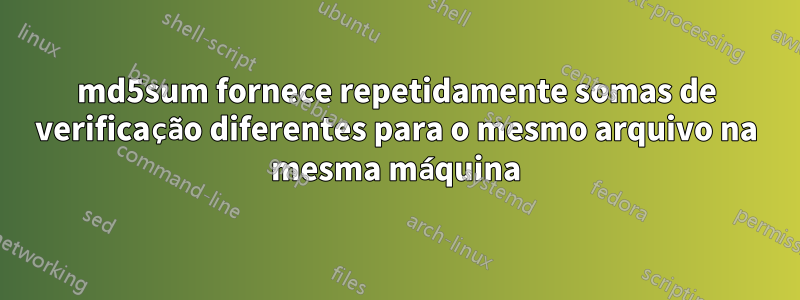 md5sum fornece repetidamente somas de verificação diferentes para o mesmo arquivo na mesma máquina