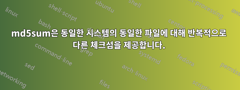 md5sum은 동일한 시스템의 동일한 파일에 대해 반복적으로 다른 체크섬을 제공합니다.