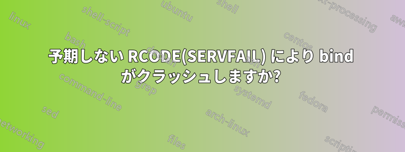 予期しない RCODE(SERVFAIL) により bind がクラッシュしますか?