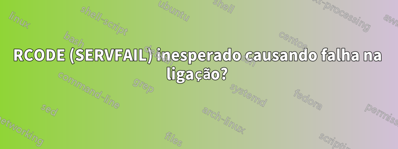 RCODE (SERVFAIL) inesperado causando falha na ligação?