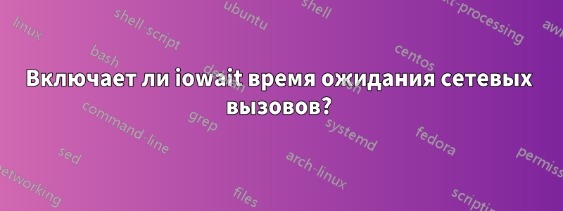 Включает ли iowait время ожидания сетевых вызовов?