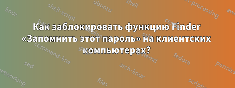 Как заблокировать функцию Finder «Запомнить этот пароль» на клиентских компьютерах?