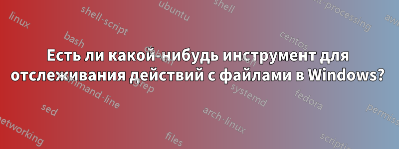 Есть ли какой-нибудь инструмент для отслеживания действий с файлами в Windows?