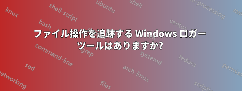 ファイル操作を追跡する Windows ロガー ツールはありますか?