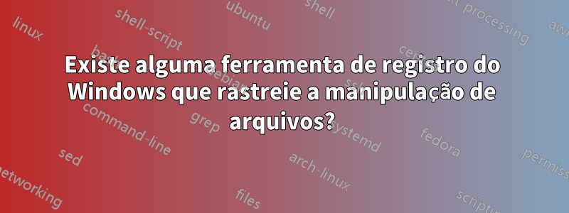 Existe alguma ferramenta de registro do Windows que rastreie a manipulação de arquivos?