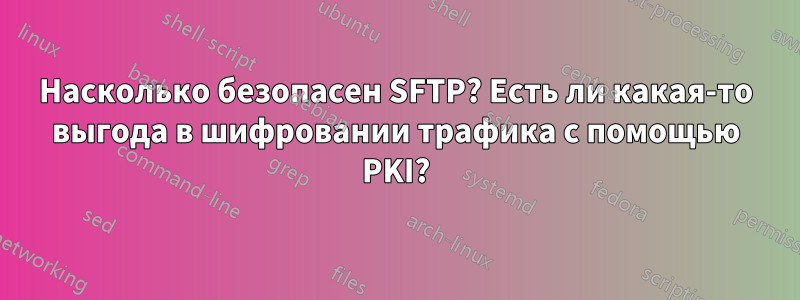 Насколько безопасен SFTP? Есть ли какая-то выгода в шифровании трафика с помощью PKI?