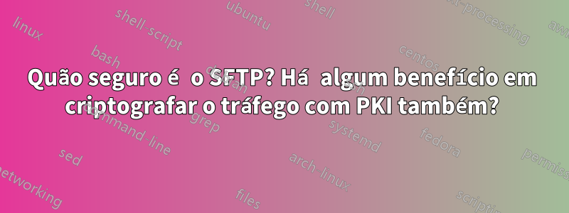 Quão seguro é o SFTP? Há algum benefício em criptografar o tráfego com PKI também?