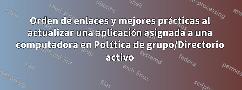Orden de enlaces y mejores prácticas al actualizar una aplicación asignada a una computadora en Política de grupo/Directorio activo
