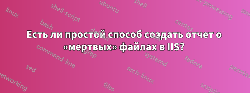 Есть ли простой способ создать отчет о «мертвых» файлах в IIS?