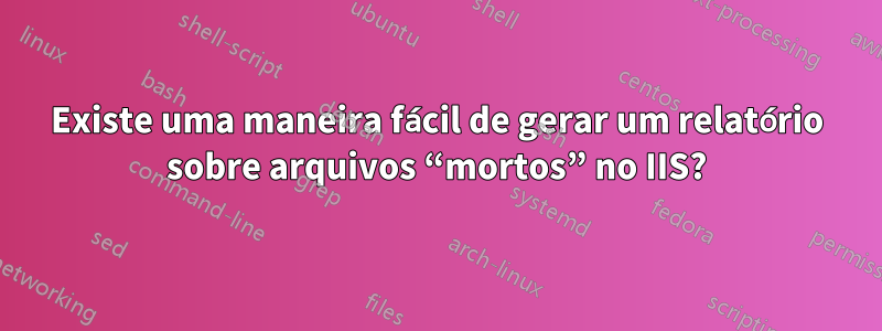 Existe uma maneira fácil de gerar um relatório sobre arquivos “mortos” no IIS?