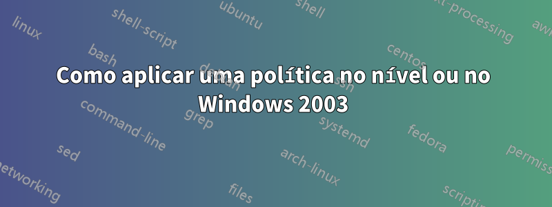 Como aplicar uma política no nível ou no Windows 2003