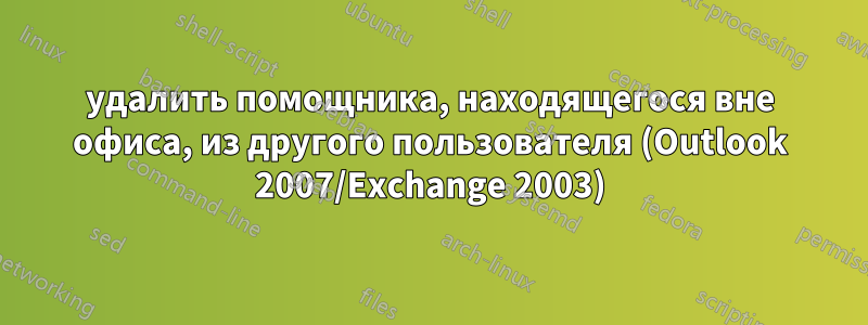 удалить помощника, находящегося вне офиса, из другого пользователя (Outlook 2007/Exchange 2003)