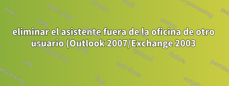 eliminar el asistente fuera de la oficina de otro usuario (Outlook 2007/Exchange 2003)