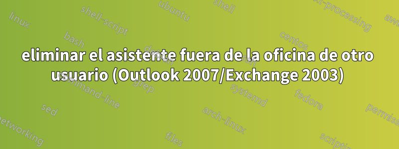 eliminar el asistente fuera de la oficina de otro usuario (Outlook 2007/Exchange 2003)