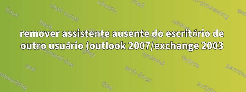 remover assistente ausente do escritório de outro usuário (outlook 2007/exchange 2003)