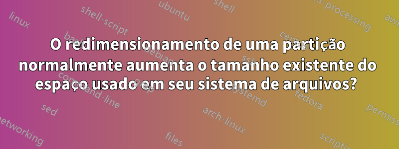 O redimensionamento de uma partição normalmente aumenta o tamanho existente do espaço usado em seu sistema de arquivos? 