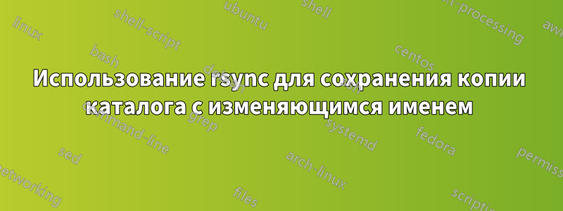 Использование rsync для сохранения копии каталога с изменяющимся именем