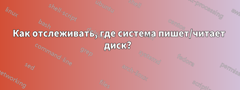 Как отслеживать, где система пишет/читает диск? 