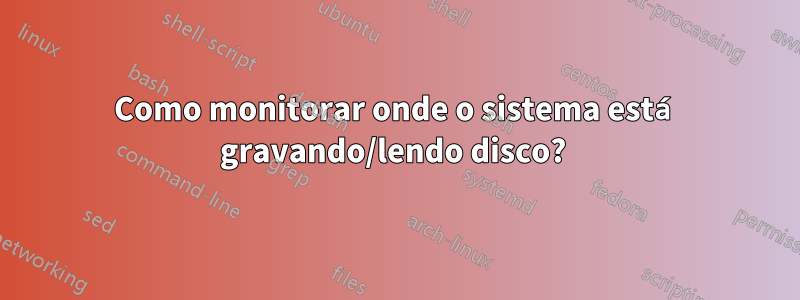 Como monitorar onde o sistema está gravando/lendo disco? 