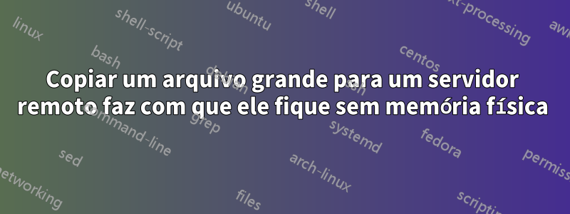 Copiar um arquivo grande para um servidor remoto faz com que ele fique sem memória física