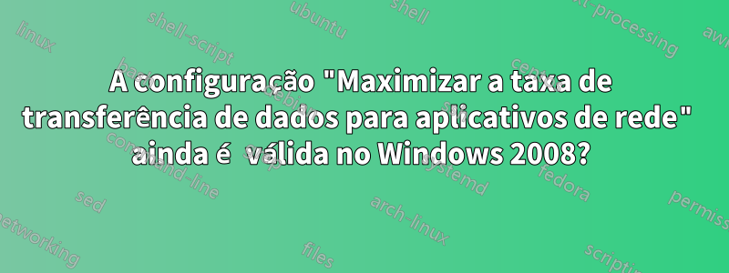 A configuração "Maximizar a taxa de transferência de dados para aplicativos de rede" ainda é válida no Windows 2008?