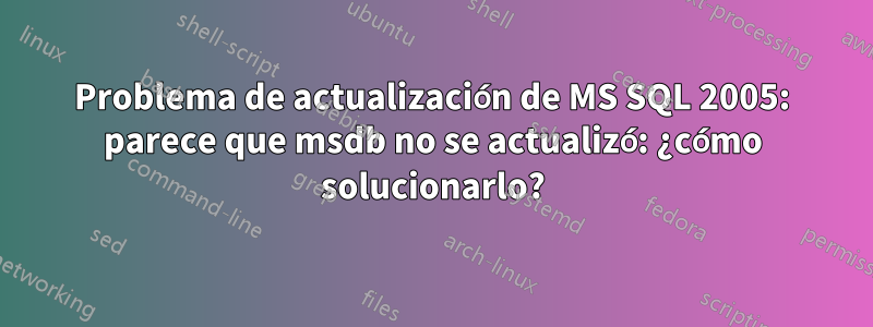 Problema de actualización de MS SQL 2005: parece que msdb no se actualizó: ¿cómo solucionarlo?