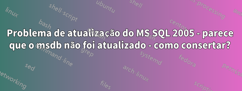 Problema de atualização do MS SQL 2005 - parece que o msdb não foi atualizado - como consertar?