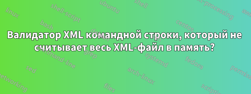 Валидатор XML командной строки, который не считывает весь XML-файл в память?