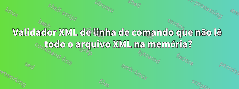 Validador XML de linha de comando que não lê todo o arquivo XML na memória?