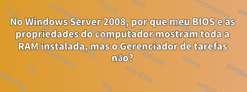 No Windows Server 2008, por que meu BIOS e as propriedades do computador mostram toda a RAM instalada, mas o Gerenciador de tarefas não?