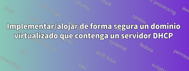 Implementar/alojar de forma segura un dominio virtualizado que contenga un servidor DHCP