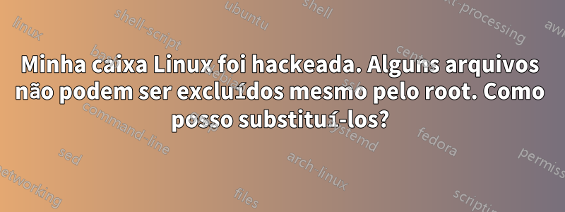 Minha caixa Linux foi hackeada. Alguns arquivos não podem ser excluídos mesmo pelo root. Como posso substituí-los?