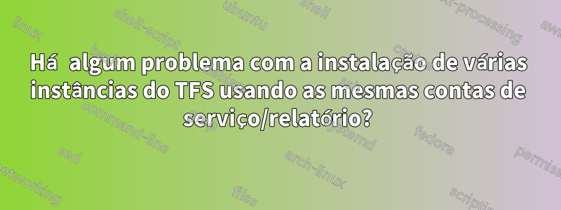 Há algum problema com a instalação de várias instâncias do TFS usando as mesmas contas de serviço/relatório?