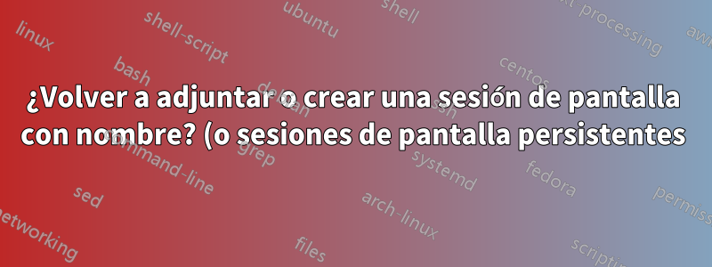 ¿Volver a adjuntar o crear una sesión de pantalla con nombre? (o sesiones de pantalla persistentes)