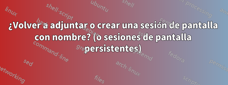 ¿Volver a adjuntar o crear una sesión de pantalla con nombre? (o sesiones de pantalla persistentes)