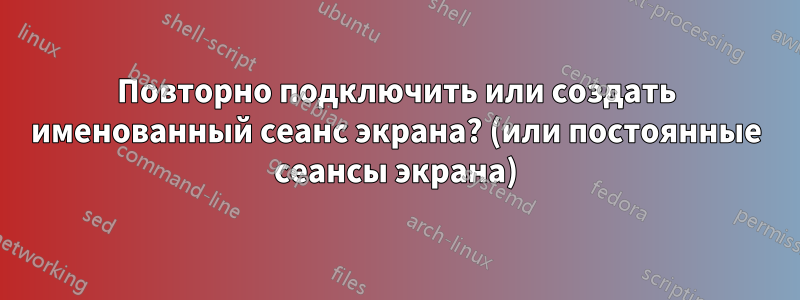 Повторно подключить или создать именованный сеанс экрана? (или постоянные сеансы экрана)