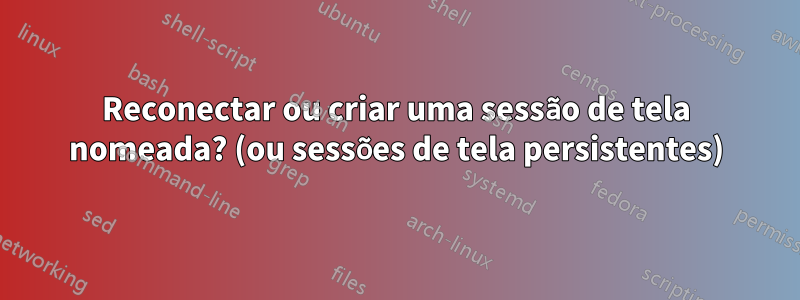 Reconectar ou criar uma sessão de tela nomeada? (ou sessões de tela persistentes)