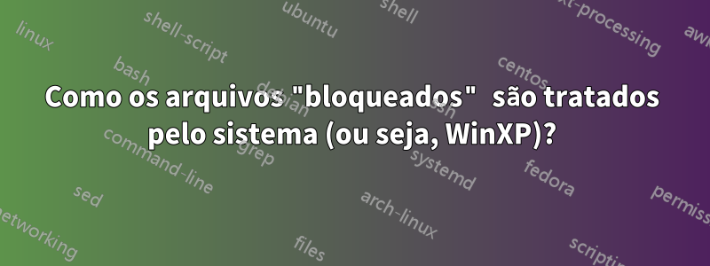 Como os arquivos "bloqueados" são tratados pelo sistema (ou seja, WinXP)?