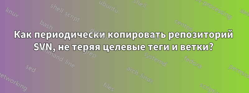 Как периодически копировать репозиторий SVN, не теряя целевые теги и ветки?