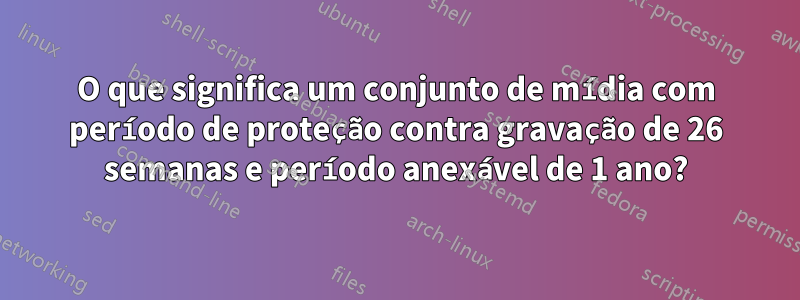 O que significa um conjunto de mídia com período de proteção contra gravação de 26 semanas e período anexável de 1 ano?