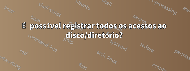 É possível registrar todos os acessos ao disco/diretório?