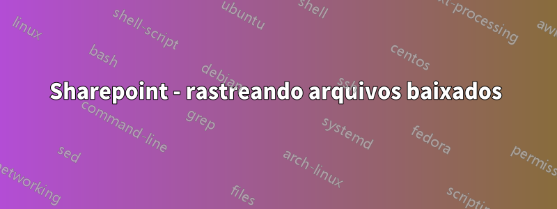 Sharepoint - rastreando arquivos baixados